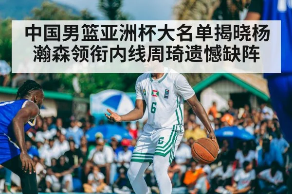 中国男篮亚洲杯大名单揭晓杨瀚森领衔内线周琦遗憾缺阵