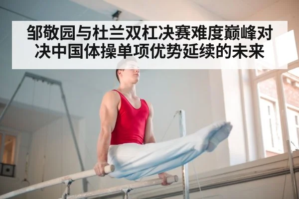 邹敬园与杜兰双杠决赛难度巅峰对决中国体操单项优势延续的未来