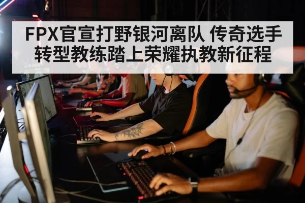 FPX官宣打野银河离队 传奇选手转型教练踏上荣耀执教新征程