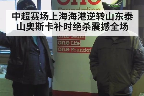 中超赛场上海海港逆转山东泰山奥斯卡补时绝杀震撼全场